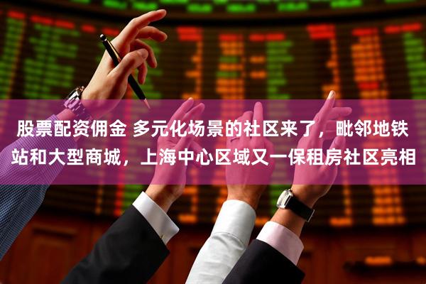 股票配资佣金 多元化场景的社区来了，毗邻地铁站和大型商城，上海中心区域又一保租房社区亮相
