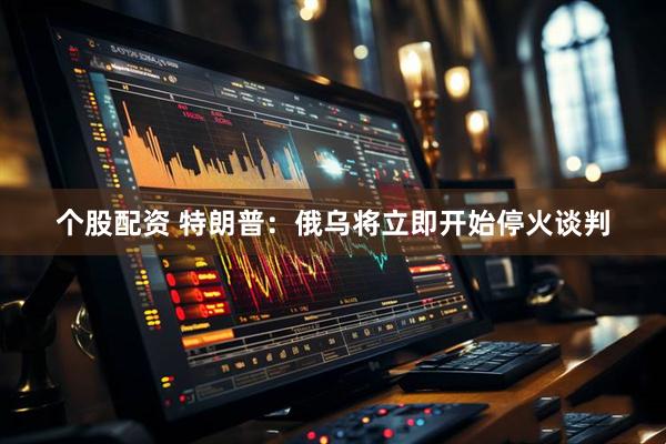 个股配资 特朗普：俄乌将立即开始停火谈判