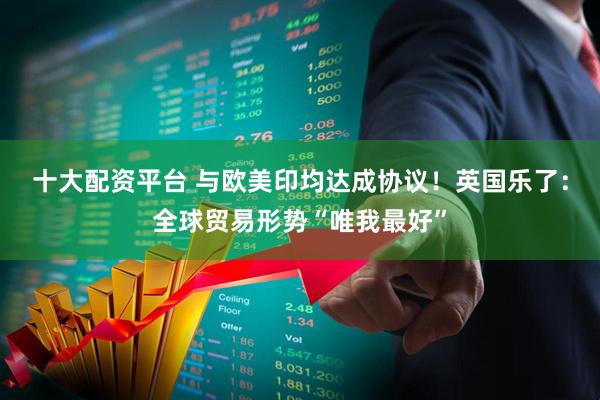 十大配资平台 与欧美印均达成协议！英国乐了：全球贸易形势“唯我最好”