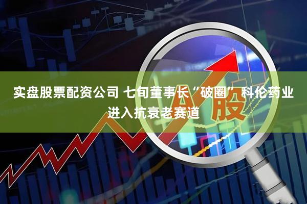 实盘股票配资公司 七旬董事长“破圈” 科伦药业进入抗衰老赛道