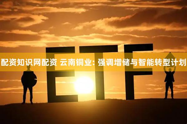 配资知识网配资 云南铜业: 强调增储与智能转型计划