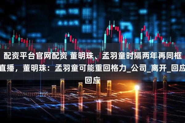 配资平台官网配资 董明珠、孟羽童时隔两年再同框直播，董明珠：孟羽童可能重回格力_公司_离开_回应
