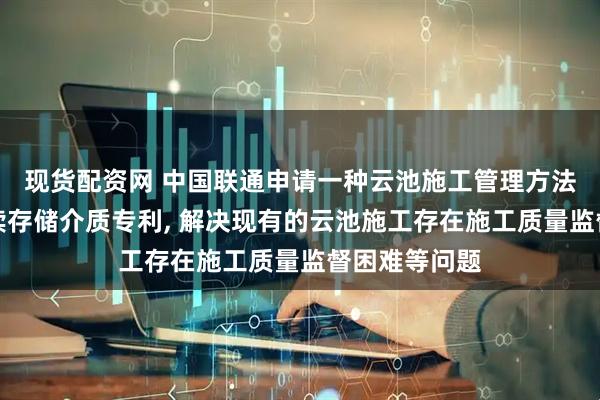 现货配资网 中国联通申请一种云池施工管理方法、装置及可读存储介质专利, 解决现有的云池施工存在施工质量监督困难等问题