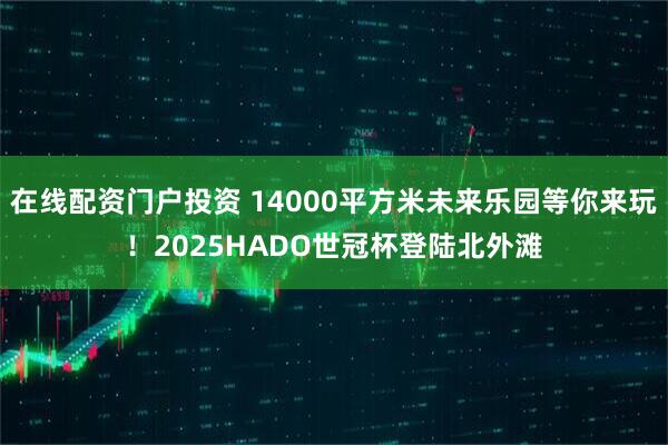 在线配资门户投资 14000平方米未来乐园等你来玩！2025HADO世冠杯登陆北外滩