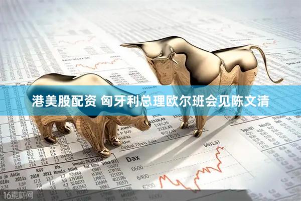港美股配资 匈牙利总理欧尔班会见陈文清