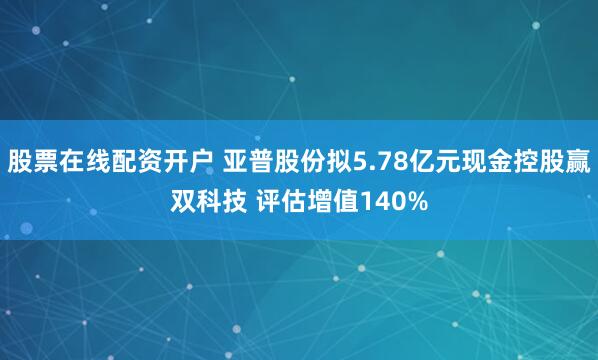 股票在线配资开户 亚普股份拟5.78亿元现金控股赢双科技 评估增值140%