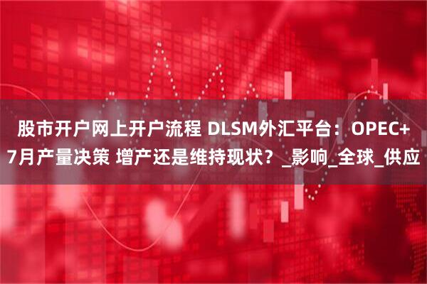 股市开户网上开户流程 DLSM外汇平台：OPEC+7月产量决策 增产还是维持现状？_影响_全球_供应