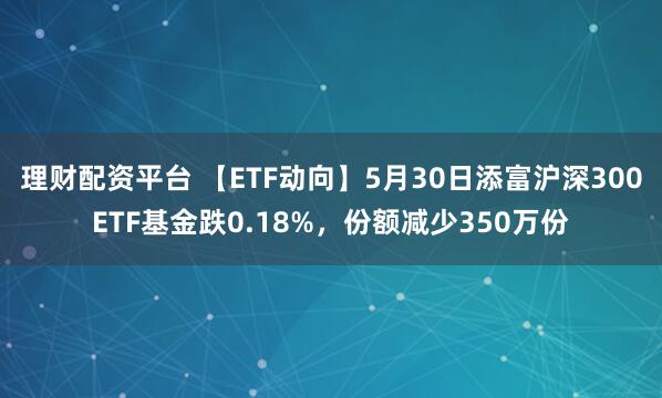 理财配资平台 【ETF动向】5月30日添富沪深300ETF基金跌0.18%，份额减少350万份