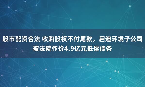 股市配资合法 收购股权不付尾款，启迪环境子公司被法院作价4.9亿元抵偿债务