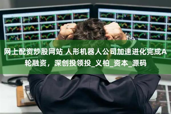 网上配资炒股网站 人形机器人公司加速进化完成A轮融资，深创投领投_义柏_资本_源码