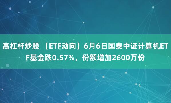 高杠杆炒股 【ETF动向】6月6日国泰中证计算机ETF基金跌0.57%，份额增加2600万份