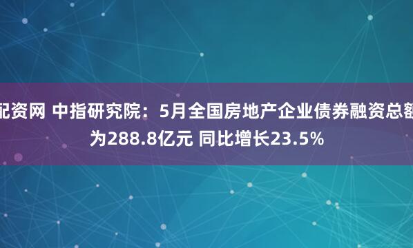 配资网 中指研究院：5月全国房地产企业债券融资总额为288.8亿元 同比增长23.5%