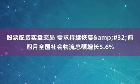 股票配资实盘交易 需求持续恢复 前四月全国社会物流总额增长5.6%