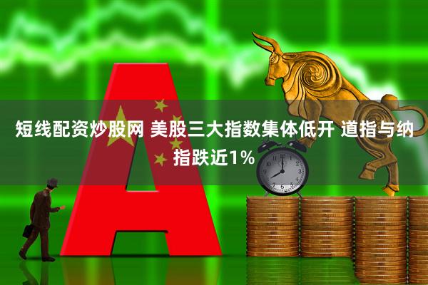 短线配资炒股网 美股三大指数集体低开 道指与纳指跌近1%