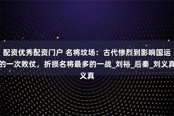 配资优秀配资门户 名将坟场：古代惨烈到影响国运的一次败仗，折损名将最多的一战_刘裕_后秦_刘义真