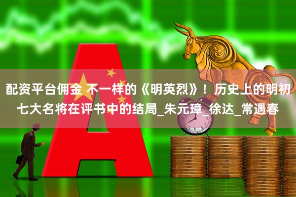 配资平台佣金 不一样的《明英烈》！历史上的明初七大名将在评书中的结局_朱元璋_徐达_常遇春