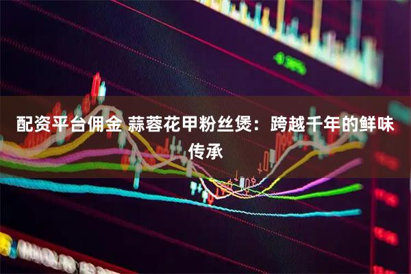 配资平台佣金 蒜蓉花甲粉丝煲：跨越千年的鲜味传承