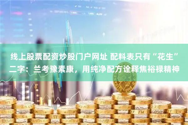 线上股票配资炒股门户网址 配料表只有“花生”二字：兰考豫素康，用纯净配方诠释焦裕禄精神