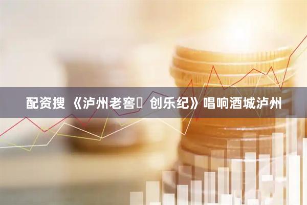 配资搜 《泸州老窖・创乐纪》唱响酒城泸州
