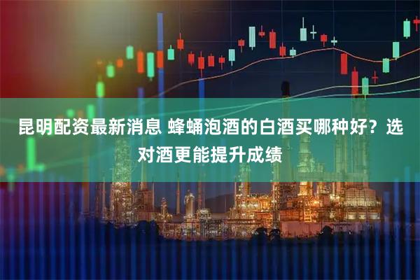 昆明配资最新消息 蜂蛹泡酒的白酒买哪种好？选对酒更能提升成绩