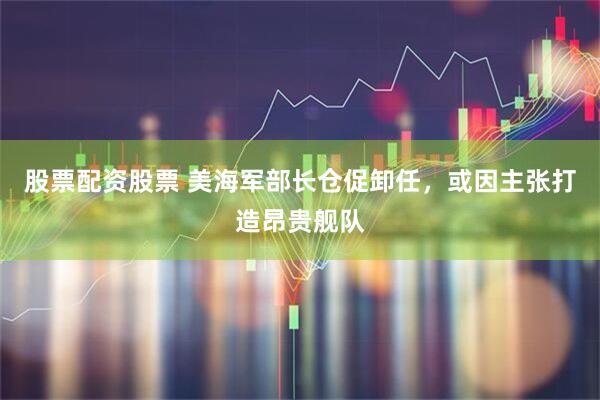 股票配资股票 美海军部长仓促卸任，或因主张打造昂贵舰队